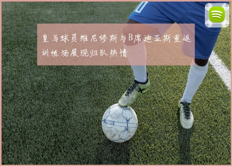 皇马球员维尼修斯与B席迪亚斯重返训练场展现归队热情