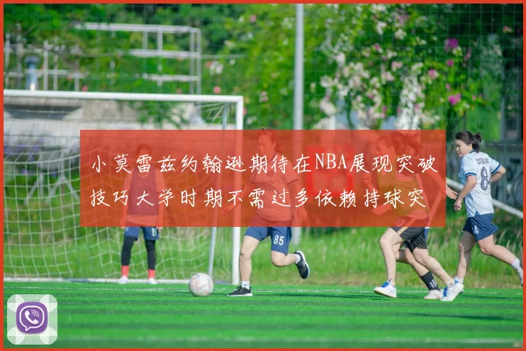 小莫雷兹约翰逊期待在NBA展现突破技巧大学时期不需过多依赖持球突破