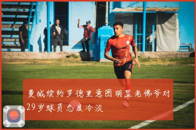 曼城续约罗德里意图明显老佛爷对29岁球员态度冷淡