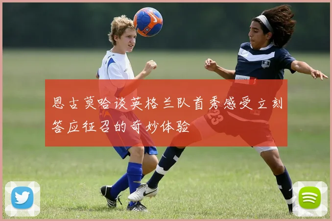 恩古莫哈谈英格兰队首秀感受立刻答应征召的奇妙体验