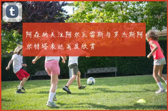 阿森纳关注阿尔瓦雷斯与罗杰斯阿尔特塔表达高度欣赏