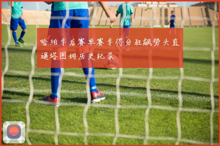 哈珀季后赛单赛季得分狂飙势头直逼塔图姆历史纪录