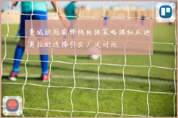 曼城欧冠前锋线轮换策略揭秘瓜迪奥拉的选择引发广泛讨论