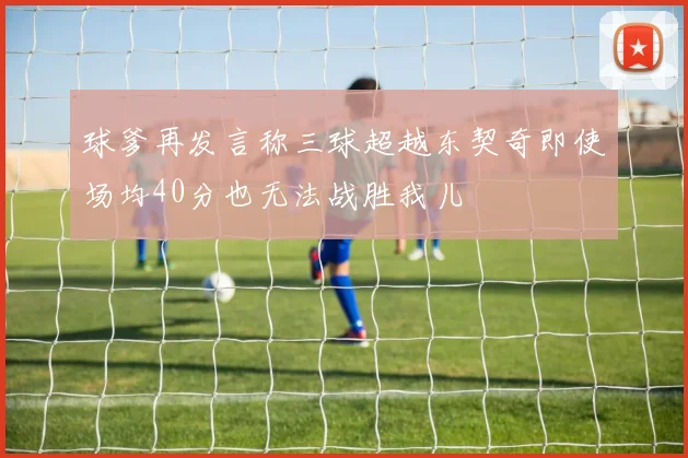 球爹再发言称三球超越东契奇即使场均40分也无法战胜我儿