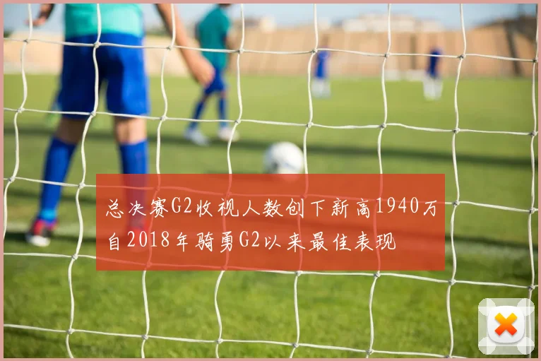 总决赛G2收视人数创下新高1940万自2018年骑勇G2以来最佳表现