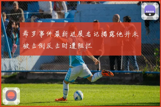 希罗事件最新进展名记揭露他并未被击倒反击时遭阻拦