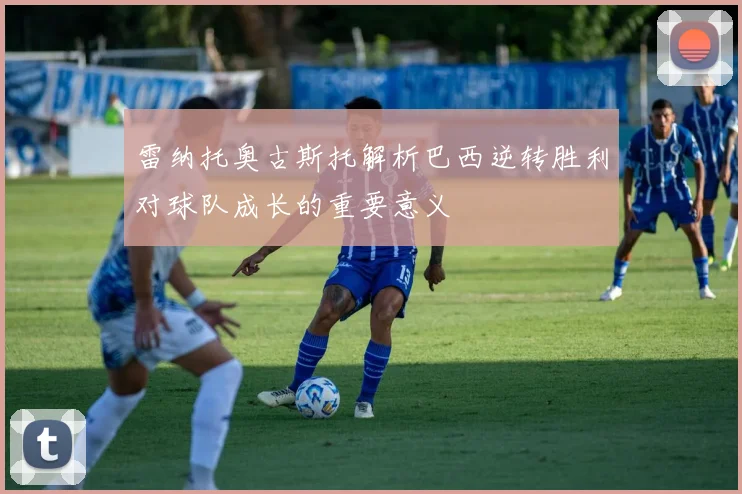 雷纳托奥古斯托解析巴西逆转胜利对球队成长的重要意义