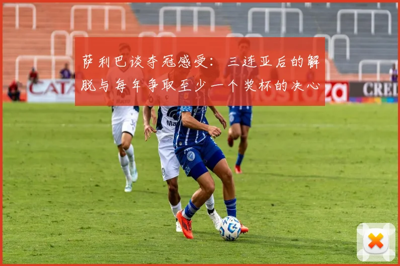 萨利巴谈夺冠感受：三连亚后的解脱与每年争取至少一个奖杯的决心