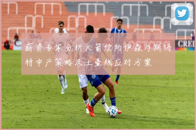 薪资专家分析火箭续约伊森与斯玛特中产策略及土豪线应对方案