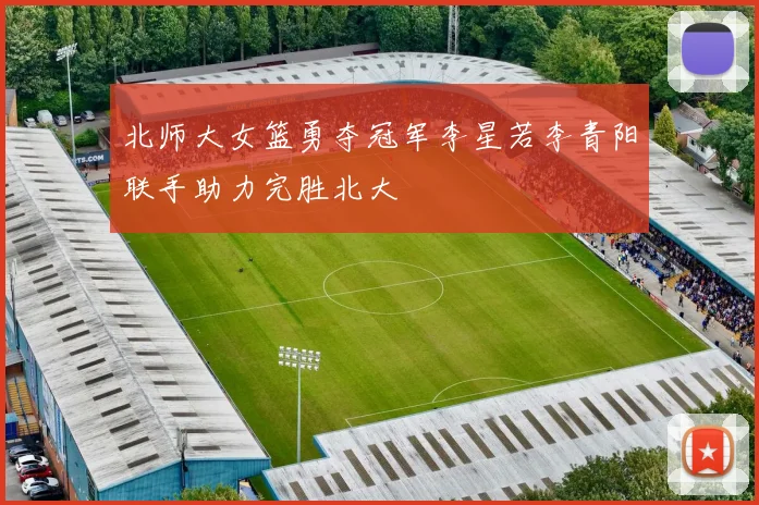 北师大女篮勇夺冠军李星若李青阳联手助力完胜北大