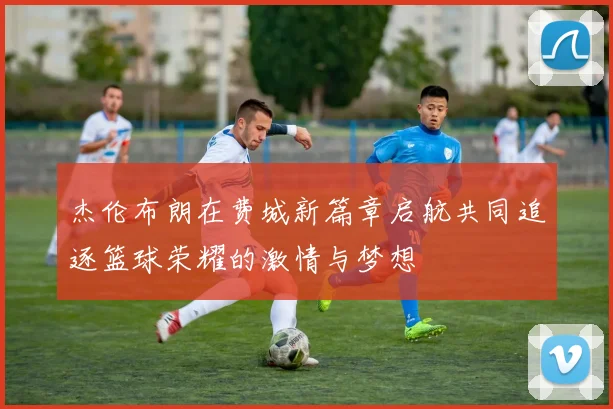 杰伦布朗在费城新篇章启航共同追逐篮球荣耀的激情与梦想