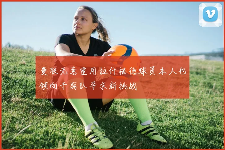 曼联无意重用拉什福德球员本人也倾向于离队寻求新挑战