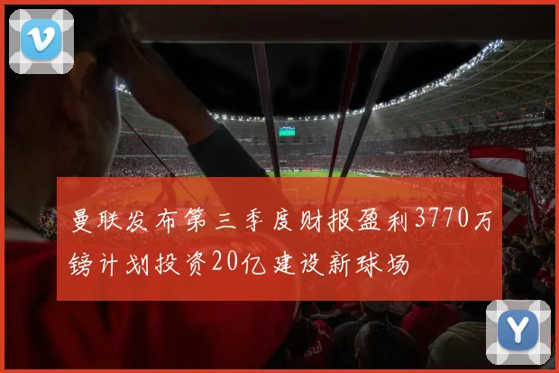 曼联发布第三季度财报盈利3770万镑计划投资20亿建设新球场