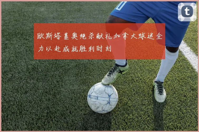 欧斯塔基奥绝杀献礼加拿大球迷全力以赴成就胜利时刻