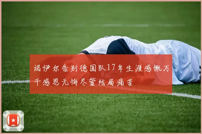 诺伊尔告别德国队17年生涯感慨万千感恩无悔尽管结局痛苦