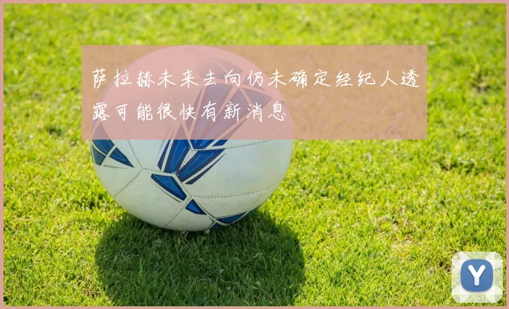 萨拉赫未来去向仍未确定经纪人透露可能很快有新消息