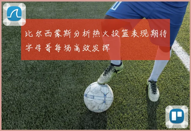 比尔西蒙斯分析热火投篮表现期待字母哥每场高效发挥