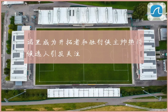 诺里成为开拓者和独行侠主帅热门候选人引发关注