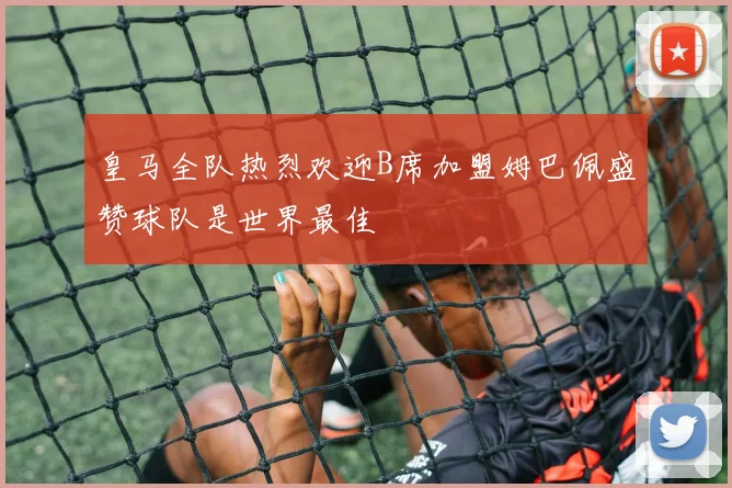 皇马全队热烈欢迎B席加盟姆巴佩盛赞球队是世界最佳
