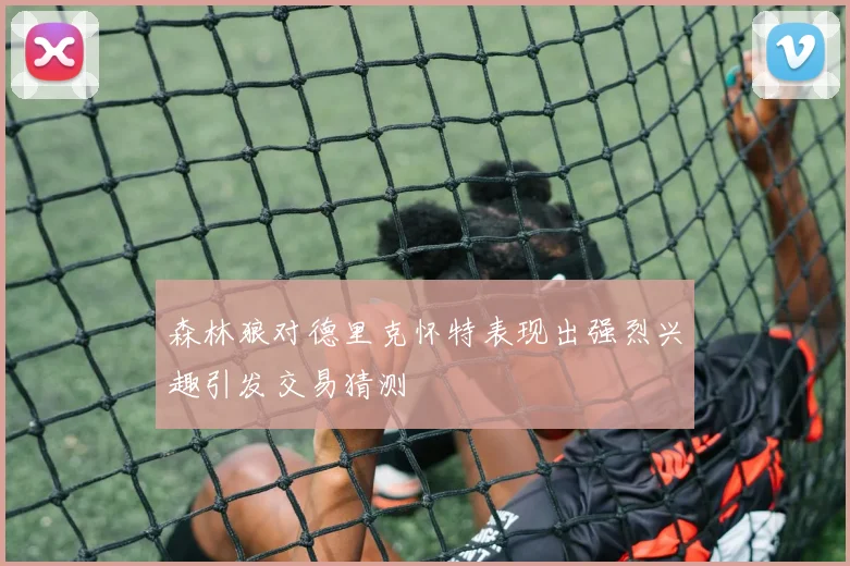 森林狼对德里克怀特表现出强烈兴趣引发交易猜测