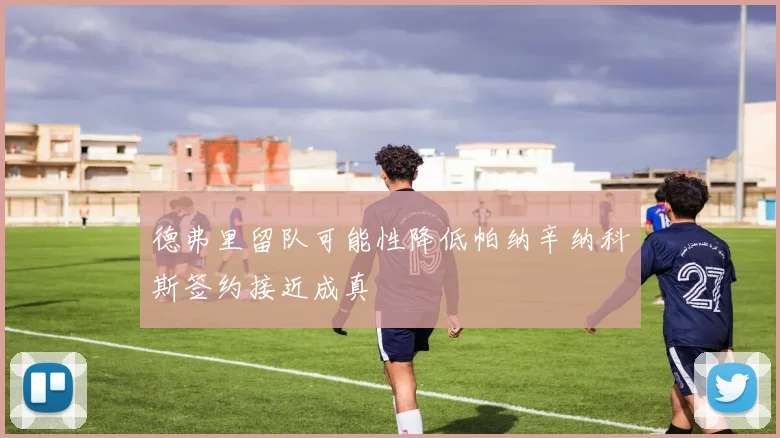 德弗里留队可能性降低帕纳辛纳科斯签约接近成真